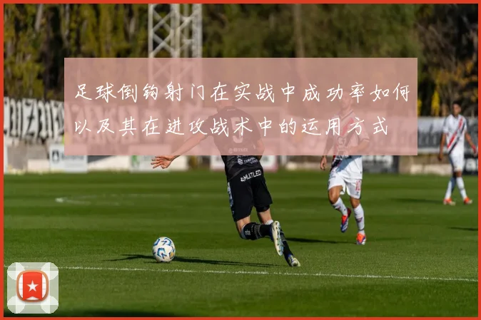 足球倒钩射门在实战中成功率如何以及其在进攻战术中的运用方式