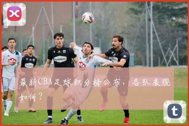 最新CBA足球积分榜公布，各队表现如何？